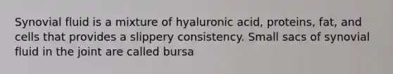 Synovial fluid is a mixture of hyaluronic acid, proteins, fat, and cells that provides a slippery consistency. Small sacs of synovial fluid in the joint are called bursa