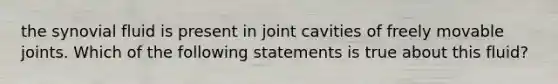 the synovial fluid is present in joint cavities of freely movable joints. Which of the following statements is true about this fluid?