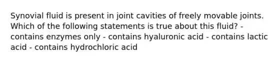 Synovial fluid is present in joint cavities of freely movable joints. Which of the following statements is true about this fluid? - contains enzymes only - contains hyaluronic acid - contains lactic acid - contains hydrochloric acid