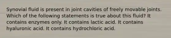 Synovial fluid is present in joint cavities of freely movable joints. Which of the following statements is true about this fluid? It contains enzymes only. It contains lactic acid. It contains hyaluronic acid. It contains hydrochloric acid.