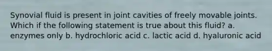 Synovial fluid is present in joint cavities of freely movable joints. Which if the following statement is true about this fluid? a. enzymes only b. hydrochloric acid c. lactic acid d. hyaluronic acid