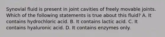 Synovial fluid is present in joint cavities of freely movable joints. Which of the following statements is true about this fluid? A. It contains hydrochloric acid. B. It contains lactic acid. C. It contains hyaluronic acid. D. It contains enzymes only.