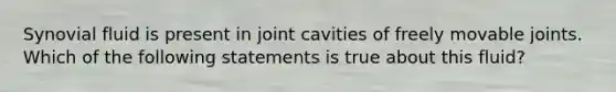 Synovial fluid is present in joint cavities of freely movable joints. Which of the following statements is true about this fluid?