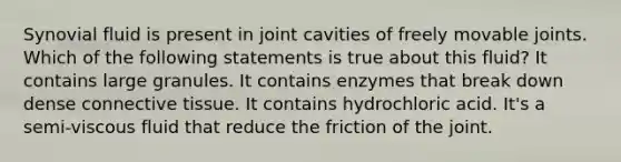 Synovial fluid is present in joint cavities of freely movable joints. Which of the following statements is true about this fluid? It contains large granules. It contains enzymes that break down dense <a href='https://www.questionai.com/knowledge/kYDr0DHyc8-connective-tissue' class='anchor-knowledge'>connective tissue</a>. It contains hydrochloric acid. It's a semi-viscous fluid that reduce the friction of the joint.