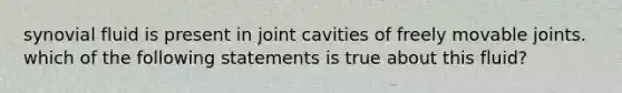 synovial fluid is present in joint cavities of freely movable joints. which of the following statements is true about this fluid?