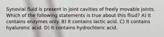 Synovial fluid is present in joint cavities of freely movable joints. Which of the following statements is true about this fliud? A) It contains enzymes only. B) It contains lactic acid. C) It contains hyaluronic acid. D) It contains hydrochloric acid.