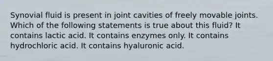 Synovial fluid is present in joint cavities of freely movable joints. Which of the following statements is true about this fluid? It contains lactic acid. It contains enzymes only. It contains hydrochloric acid. It contains hyaluronic acid.