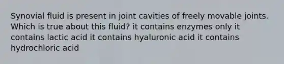 Synovial fluid is present in joint cavities of freely movable joints. Which is true about this fluid? it contains enzymes only it contains lactic acid it contains hyaluronic acid it contains hydrochloric acid