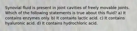 Synovial fluid is present in joint cavities of freely movable joints. Which of the following statements is true about this fluid? a) It contains enzymes only. b) It contains lactic acid. c) It contains hyaluronic acid. d) It contains hydrochloric acid.