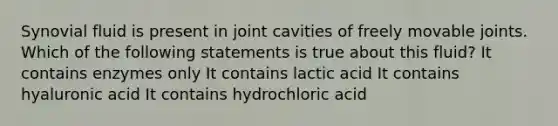 Synovial fluid is present in joint cavities of freely movable joints. Which of the following statements is true about this fluid? It contains enzymes only It contains lactic acid It contains hyaluronic acid It contains hydrochloric acid