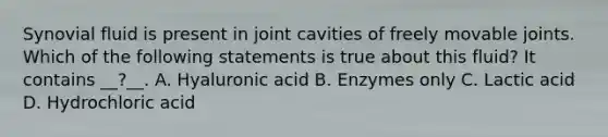 Synovial fluid is present in joint cavities of freely movable joints. Which of the following statements is true about this fluid? It contains __?__. A. Hyaluronic acid B. Enzymes only C. Lactic acid D. Hydrochloric acid