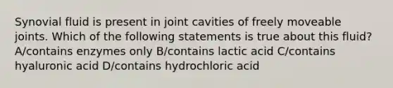 Synovial fluid is present in joint cavities of freely moveable joints. Which of the following statements is true about this fluid? A/contains enzymes only B/contains lactic acid C/contains hyaluronic acid D/contains hydrochloric acid