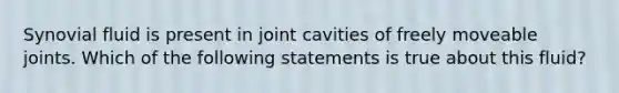 Synovial fluid is present in joint cavities of freely moveable joints. Which of the following statements is true about this fluid?