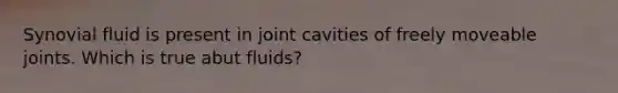 Synovial fluid is present in joint cavities of freely moveable joints. Which is true abut fluids?