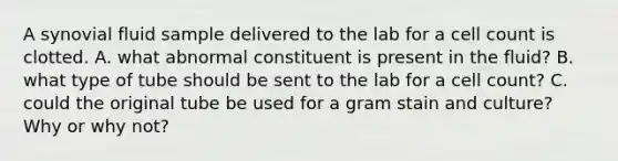 A synovial fluid sample delivered to the lab for a cell count is clotted. A. what abnormal constituent is present in the fluid? B. what type of tube should be sent to the lab for a cell count? C. could the original tube be used for a gram stain and culture? Why or why not?
