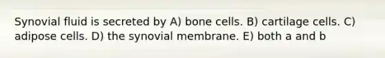 Synovial fluid is secreted by A) bone cells. B) cartilage cells. C) adipose cells. D) the synovial membrane. E) both a and b