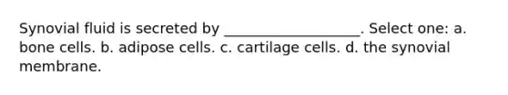 Synovial fluid is secreted by ___________________. Select one: a. bone cells. b. adipose cells. c. cartilage cells. d. the synovial membrane.