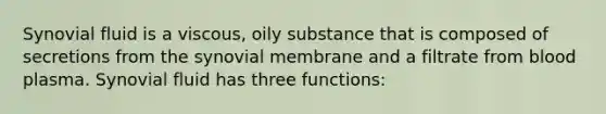 Synovial fluid is a viscous, oily substance that is composed of secretions from the synovial membrane and a filtrate from blood plasma. Synovial fluid has three functions: