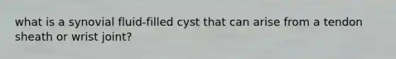 what is a synovial fluid-filled cyst that can arise from a tendon sheath or wrist joint?