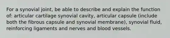 For a synovial joint, be able to describe and explain the function of: articular cartilage synovial cavity, articular capsule (include both the fibrous capsule and synovial membrane), synovial fluid, reinforcing ligaments and nerves and <a href='https://www.questionai.com/knowledge/kZJ3mNKN7P-blood-vessels' class='anchor-knowledge'>blood vessels</a>.