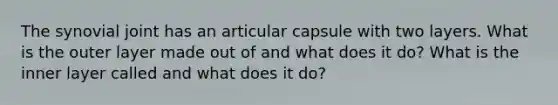 The synovial joint has an articular capsule with two layers. What is the outer layer made out of and what does it do? What is the inner layer called and what does it do?