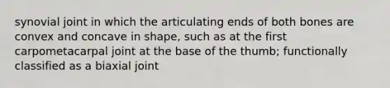 synovial joint in which the articulating ends of both bones are convex and concave in shape, such as at the first carpometacarpal joint at the base of the thumb; functionally classified as a biaxial joint