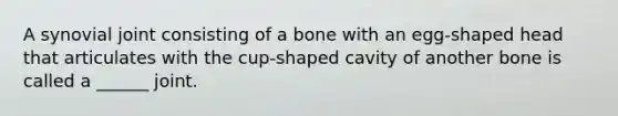 A synovial joint consisting of a bone with an egg-shaped head that articulates with the cup-shaped cavity of another bone is called a ______ joint.