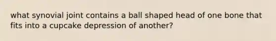 what synovial joint contains a ball shaped head of one bone that fits into a cupcake depression of another?