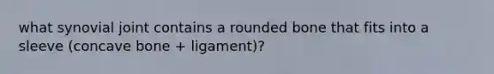 what synovial joint contains a rounded bone that fits into a sleeve (concave bone + ligament)?