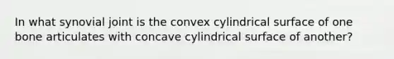 In what synovial joint is the convex cylindrical surface of one bone articulates with concave cylindrical surface of another?