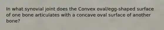 In what synovial joint does the Convex oval/egg-shaped surface of one bone articulates with a concave oval surface of another bone?