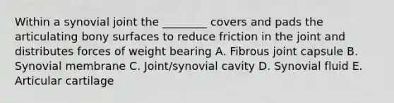 Within a synovial joint the ________ covers and pads the articulating bony surfaces to reduce friction in the joint and distributes forces of weight bearing A. Fibrous joint capsule B. Synovial membrane C. Joint/synovial cavity D. Synovial fluid E. Articular cartilage