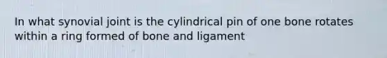 In what synovial joint is the cylindrical pin of one bone rotates within a ring formed of bone and ligament