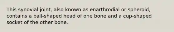 This synovial joint, also known as enarthrodial or spheroid, contains a ball-shaped head of one bone and a cup-shaped socket of the other bone.