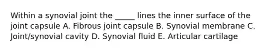 Within a synovial joint the _____ lines the inner surface of the joint capsule A. Fibrous joint capsule B. Synovial membrane C. Joint/synovial cavity D. Synovial fluid E. Articular cartilage