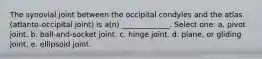 The synovial joint between the occipital condyles and the atlas (atlanto-occipital joint) is a(n) _____________. Select one: a. pivot joint. b. ball-and-socket joint. c. hinge joint. d. plane, or gliding joint. e. ellipsoid joint.