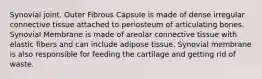 Synovial joint. Outer Fibrous Capsule is made of dense irregular connective tissue attached to periosteum of articulating bones. Synovial Membrane is made of areolar connective tissue with elastic fibers and can include adipose tissue. Synovial membrane is also responsible for feeding the cartilage and getting rid of waste.