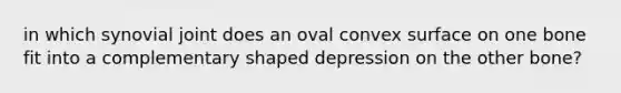 in which synovial joint does an oval convex surface on one bone fit into a complementary shaped depression on the other bone?