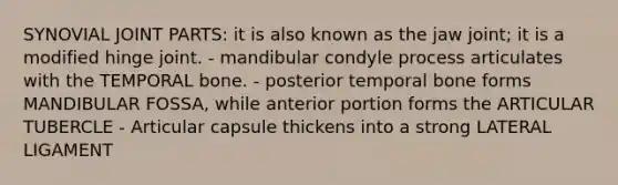 SYNOVIAL JOINT PARTS: it is also known as the jaw joint; it is a modified hinge joint. - mandibular condyle process articulates with the TEMPORAL bone. - posterior temporal bone forms MANDIBULAR FOSSA, while anterior portion forms the ARTICULAR TUBERCLE - Articular capsule thickens into a strong LATERAL LIGAMENT