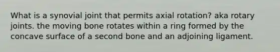 What is a synovial joint that permits axial rotation? aka rotary joints. the moving bone rotates within a ring formed by the concave surface of a second bone and an adjoining ligament.