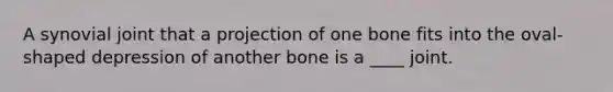 A synovial joint that a projection of one bone fits into the oval-shaped depression of another bone is a ____ joint.