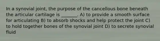 In a synovial joint, the purpose of the cancellous bone beneath the articular cartilage is _______. A) to provide a smooth surface for articulating B) to absorb shocks and help protect the joint C) to hold together bones of the synovial joint D) to secrete synovial fluid