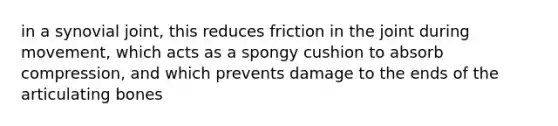 in a synovial joint, this reduces friction in the joint during movement, which acts as a spongy cushion to absorb compression, and which prevents damage to the ends of the articulating bones