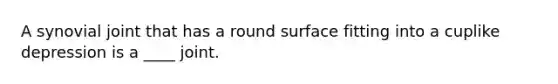 A synovial joint that has a round surface fitting into a cuplike depression is a ____ joint.