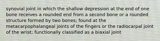 synovial joint in which the shallow depression at the end of one bone receives a rounded end from a second bone or a rounded structure formed by two bones; found at the metacarpophalangeal joints of the fingers or the radiocarpal joint of the wrist; functionally classified as a biaxial joint