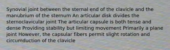 Synovial joint between the sternal end of the clavicle and the manubrium of the sternum An articular disk divides the sternoclavicular joint The articular capsule is both tense and dense Providing stability but limiting movement Primarily a plane joint However, the capsular fibers permit slight rotation and circumduction of the clavicle