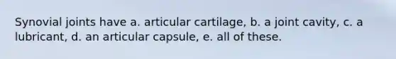 Synovial joints have a. articular cartilage, b. a joint cavity, c. a lubricant, d. an articular capsule, e. all of these.