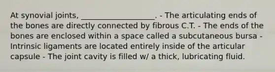 At synovial joints, ___________________. - The articulating ends of the bones are directly connected by fibrous C.T. - The ends of the bones are enclosed within a space called a subcutaneous bursa - Intrinsic ligaments are located entirely inside of the articular capsule - The joint cavity is filled w/ a thick, lubricating fluid.