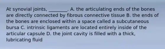 At synovial joints, ________. A. the articulating ends of the bones are directly connected by fibrous <a href='https://www.questionai.com/knowledge/kYDr0DHyc8-connective-tissue' class='anchor-knowledge'>connective tissue</a> B. the ends of the bones are enclosed within a space called a subcutaneous bursa C. intrinsic ligaments are located entirely inside of the articular capsule D. the joint cavity is filled with a thick, lubricating fluid