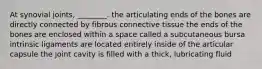 At synovial joints, ________. the articulating ends of the bones are directly connected by fibrous connective tissue the ends of the bones are enclosed within a space called a subcutaneous bursa intrinsic ligaments are located entirely inside of the articular capsule the joint cavity is filled with a thick, lubricating fluid